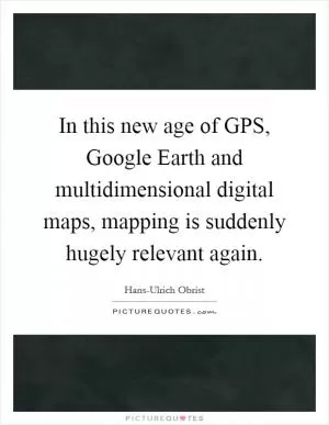 In this new age of GPS, Google Earth and multidimensional digital maps, mapping is suddenly hugely relevant again Picture Quote #1