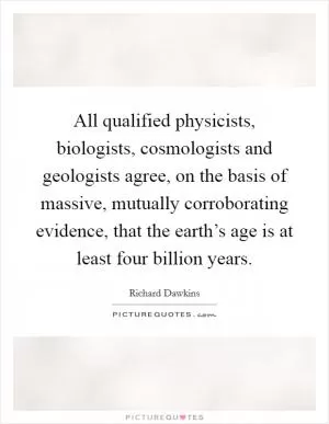 All qualified physicists, biologists, cosmologists and geologists agree, on the basis of massive, mutually corroborating evidence, that the earth’s age is at least four billion years Picture Quote #1