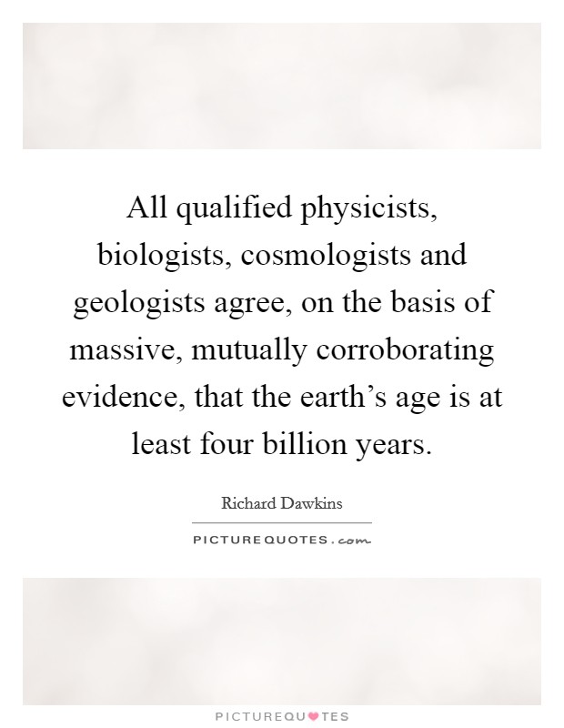 All qualified physicists, biologists, cosmologists and geologists agree, on the basis of massive, mutually corroborating evidence, that the earth's age is at least four billion years. Picture Quote #1