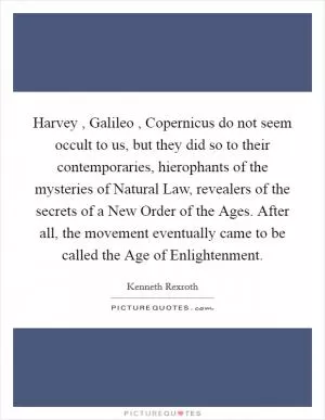 Harvey , Galileo , Copernicus do not seem occult to us, but they did so to their contemporaries, hierophants of the mysteries of Natural Law, revealers of the secrets of a New Order of the Ages. After all, the movement eventually came to be called the Age of Enlightenment Picture Quote #1
