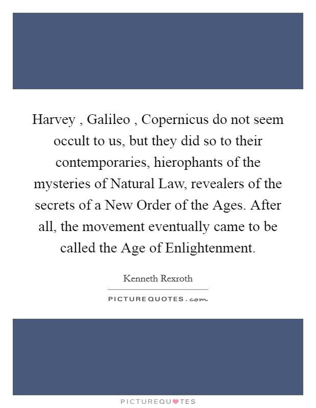 Harvey , Galileo , Copernicus do not seem occult to us, but they did so to their contemporaries, hierophants of the mysteries of Natural Law, revealers of the secrets of a New Order of the Ages. After all, the movement eventually came to be called the Age of Enlightenment. Picture Quote #1