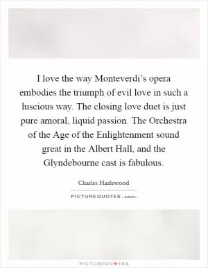 I love the way Monteverdi’s opera embodies the triumph of evil love in such a luscious way. The closing love duet is just pure amoral, liquid passion. The Orchestra of the Age of the Enlightenment sound great in the Albert Hall, and the Glyndebourne cast is fabulous Picture Quote #1