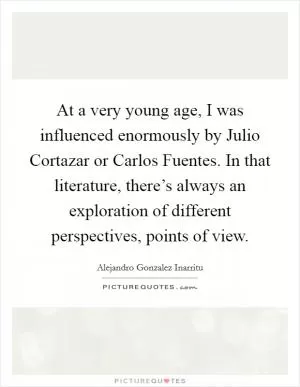 At a very young age, I was influenced enormously by Julio Cortazar or Carlos Fuentes. In that literature, there’s always an exploration of different perspectives, points of view Picture Quote #1