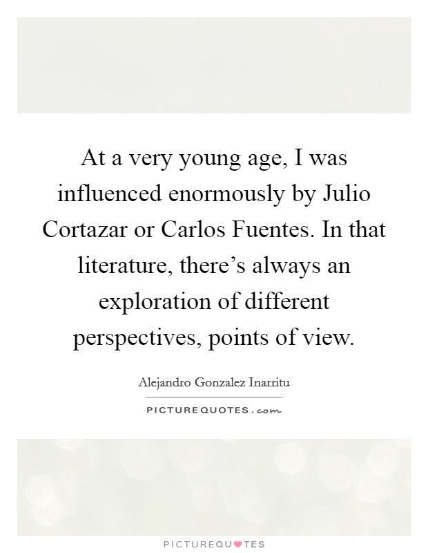 At a very young age, I was influenced enormously by Julio Cortazar or Carlos Fuentes. In that literature, there's always an exploration of different perspectives, points of view. Picture Quote #1