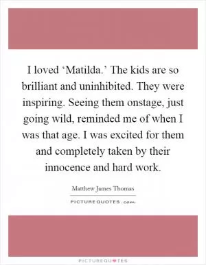 I loved ‘Matilda.’ The kids are so brilliant and uninhibited. They were inspiring. Seeing them onstage, just going wild, reminded me of when I was that age. I was excited for them and completely taken by their innocence and hard work Picture Quote #1