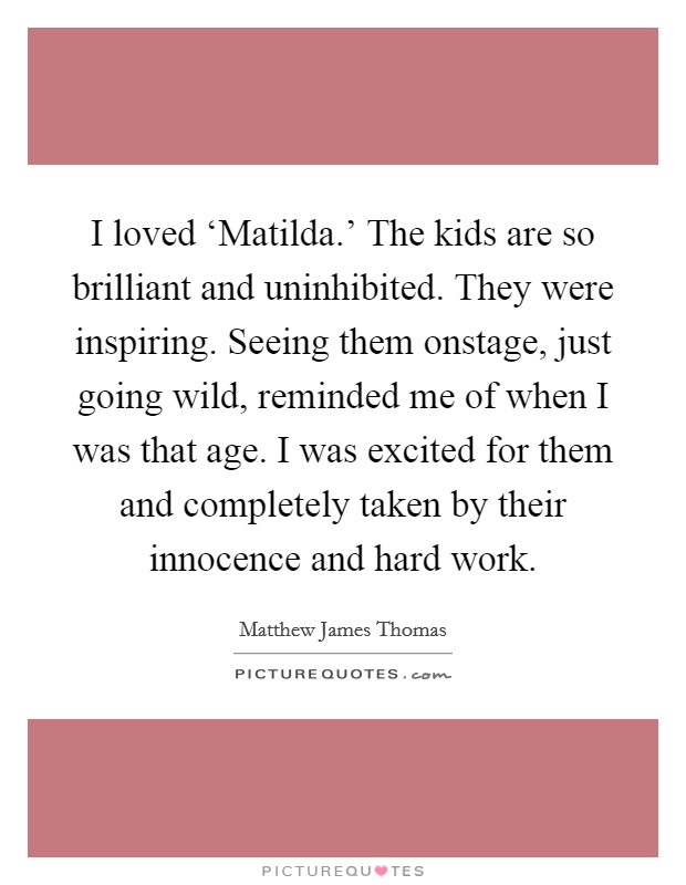 I loved ‘Matilda.' The kids are so brilliant and uninhibited. They were inspiring. Seeing them onstage, just going wild, reminded me of when I was that age. I was excited for them and completely taken by their innocence and hard work. Picture Quote #1