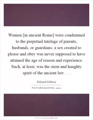 Women [in ancient Rome] were condemned to the perpetual tutelage of parents, husbands, or guardians; a sex created to please and obey was never supposed to have attained the age of reason and experience. Such, at least, was the stern and haughty spirit of the ancient law . .  Picture Quote #1