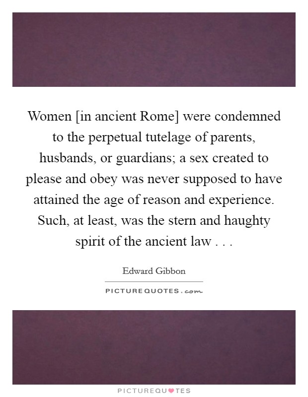 Women [in ancient Rome] were condemned to the perpetual tutelage of parents, husbands, or guardians; a sex created to please and obey was never supposed to have attained the age of reason and experience. Such, at least, was the stern and haughty spirit of the ancient law . . . Picture Quote #1