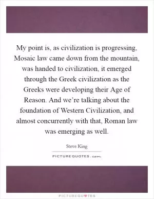 My point is, as civilization is progressing, Mosaic law came down from the mountain, was handed to civilization, it emerged through the Greek civilization as the Greeks were developing their Age of Reason. And we’re talking about the foundation of Western Civilization, and almost concurrently with that, Roman law was emerging as well Picture Quote #1