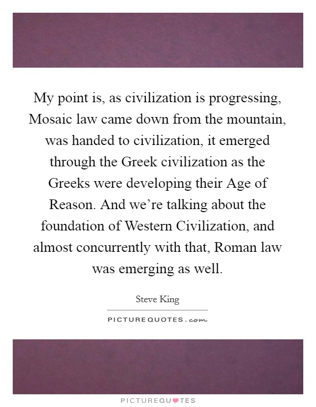 My point is, as civilization is progressing, Mosaic law came down from the mountain, was handed to civilization, it emerged through the Greek civilization as the Greeks were developing their Age of Reason. And we're talking about the foundation of Western Civilization, and almost concurrently with that, Roman law was emerging as well. Picture Quote #1