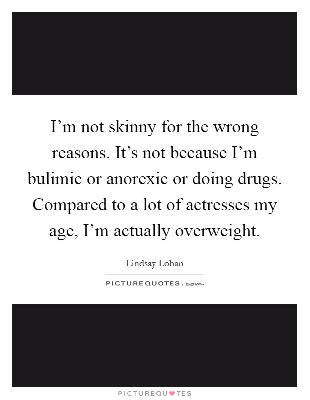 I'm not skinny for the wrong reasons. It's not because I'm bulimic or anorexic or doing drugs. Compared to a lot of actresses my age, I'm actually overweight. Picture Quote #1
