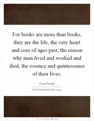 For books are more than books, they are the life, the very heart and core of ages past, the reason why men lived and worked and died, the essence and quintessence of their lives Picture Quote #1