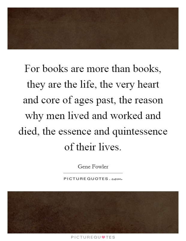 For books are more than books, they are the life, the very heart and core of ages past, the reason why men lived and worked and died, the essence and quintessence of their lives. Picture Quote #1