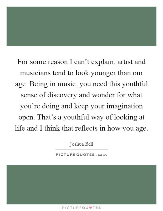 For some reason I can't explain, artist and musicians tend to look younger than our age. Being in music, you need this youthful sense of discovery and wonder for what you're doing and keep your imagination open. That's a youthful way of looking at life and I think that reflects in how you age. Picture Quote #1