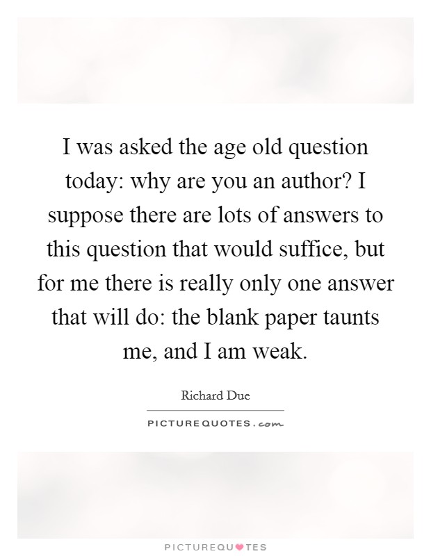 I was asked the age old question today: why are you an author? I suppose there are lots of answers to this question that would suffice, but for me there is really only one answer that will do: the blank paper taunts me, and I am weak. Picture Quote #1
