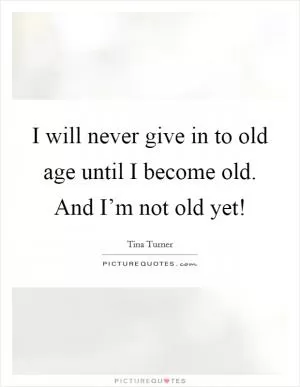 I will never give in to old age until I become old. And I’m not old yet! Picture Quote #1