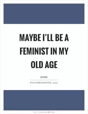 Maybe I’ll be a feminist in my old age Picture Quote #1