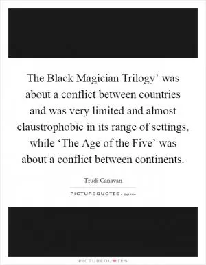 The Black Magician Trilogy’ was about a conflict between countries and was very limited and almost claustrophobic in its range of settings, while ‘The Age of the Five’ was about a conflict between continents Picture Quote #1