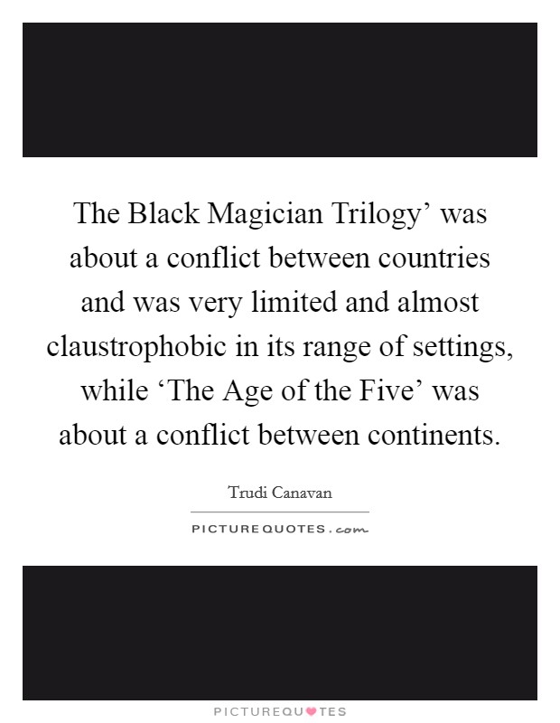 The Black Magician Trilogy' was about a conflict between countries and was very limited and almost claustrophobic in its range of settings, while ‘The Age of the Five' was about a conflict between continents. Picture Quote #1