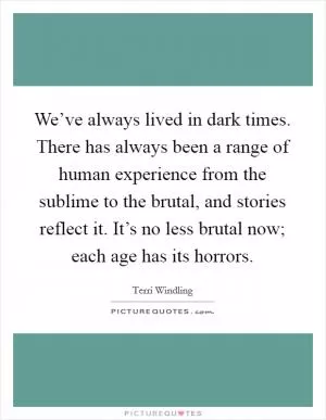We’ve always lived in dark times. There has always been a range of human experience from the sublime to the brutal, and stories reflect it. It’s no less brutal now; each age has its horrors Picture Quote #1