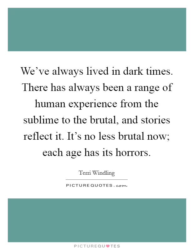 We've always lived in dark times. There has always been a range of human experience from the sublime to the brutal, and stories reflect it. It's no less brutal now; each age has its horrors. Picture Quote #1
