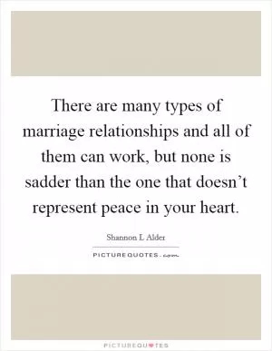 There are many types of marriage relationships and all of them can work, but none is sadder than the one that doesn’t represent peace in your heart Picture Quote #1