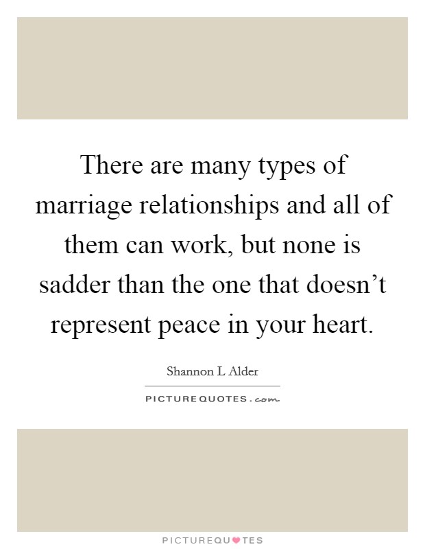 There are many types of marriage relationships and all of them can work, but none is sadder than the one that doesn't represent peace in your heart. Picture Quote #1