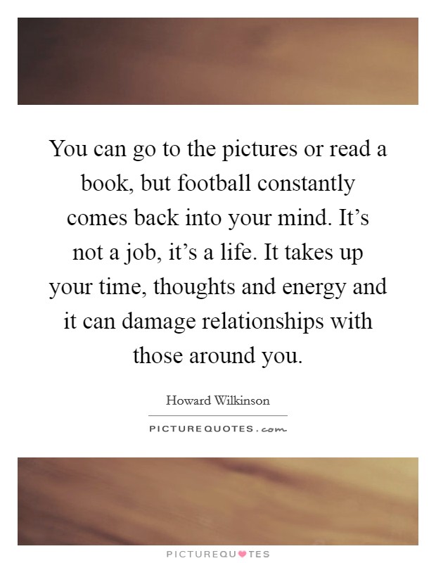 You can go to the pictures or read a book, but football constantly comes back into your mind. It's not a job, it's a life. It takes up your time, thoughts and energy and it can damage relationships with those around you. Picture Quote #1