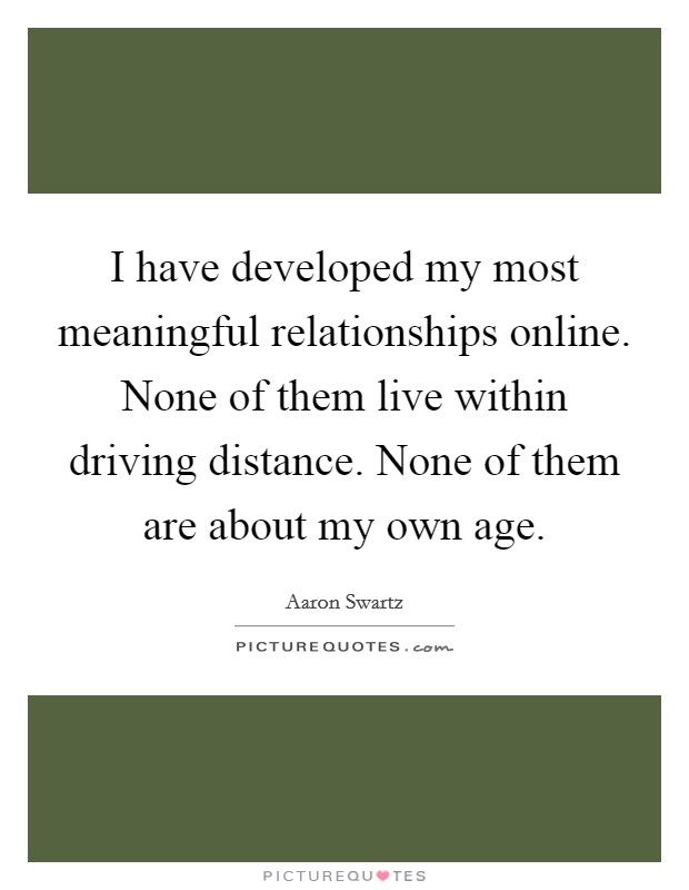 I have developed my most meaningful relationships online. None of them live within driving distance. None of them are about my own age. Picture Quote #1