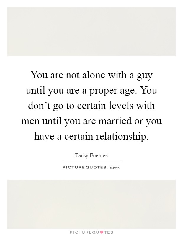 You are not alone with a guy until you are a proper age. You don't go to certain levels with men until you are married or you have a certain relationship. Picture Quote #1