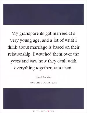 My grandparents got married at a very young age, and a lot of what I think about marriage is based on their relationship. I watched them over the years and saw how they dealt with everything together, as a team Picture Quote #1