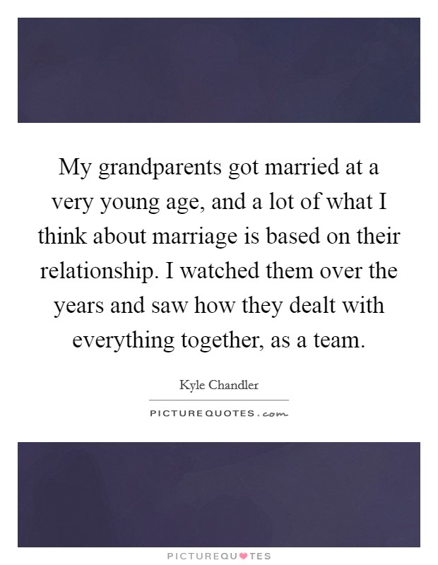 My grandparents got married at a very young age, and a lot of what I think about marriage is based on their relationship. I watched them over the years and saw how they dealt with everything together, as a team. Picture Quote #1