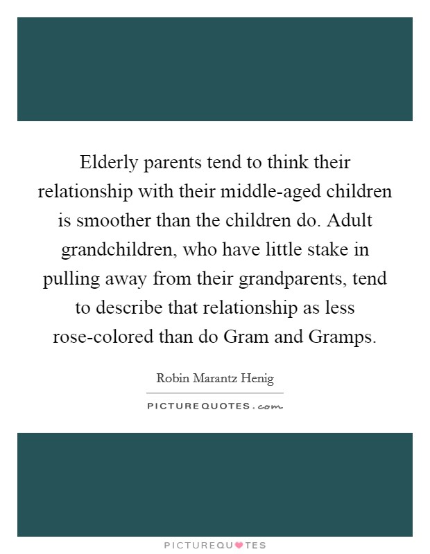Elderly parents tend to think their relationship with their middle-aged children is smoother than the children do. Adult grandchildren, who have little stake in pulling away from their grandparents, tend to describe that relationship as less rose-colored than do Gram and Gramps. Picture Quote #1