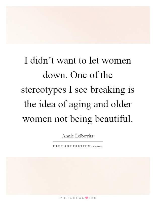 I didn't want to let women down. One of the stereotypes I see breaking is the idea of aging and older women not being beautiful. Picture Quote #1