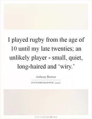 I played rugby from the age of 10 until my late twenties; an unlikely player - small, quiet, long-haired and ‘wiry.’ Picture Quote #1