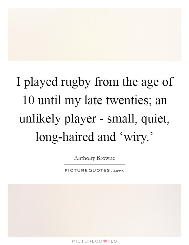 I played rugby from the age of 10 until my late twenties; an unlikely player - small, quiet, long-haired and ‘wiry.' Picture Quote #1