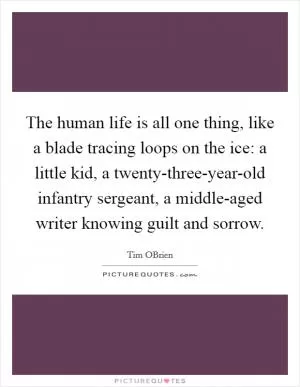The human life is all one thing, like a blade tracing loops on the ice: a little kid, a twenty-three-year-old infantry sergeant, a middle-aged writer knowing guilt and sorrow Picture Quote #1