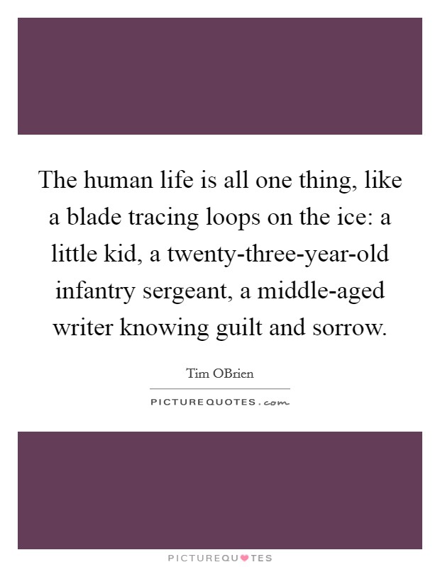 The human life is all one thing, like a blade tracing loops on the ice: a little kid, a twenty-three-year-old infantry sergeant, a middle-aged writer knowing guilt and sorrow. Picture Quote #1