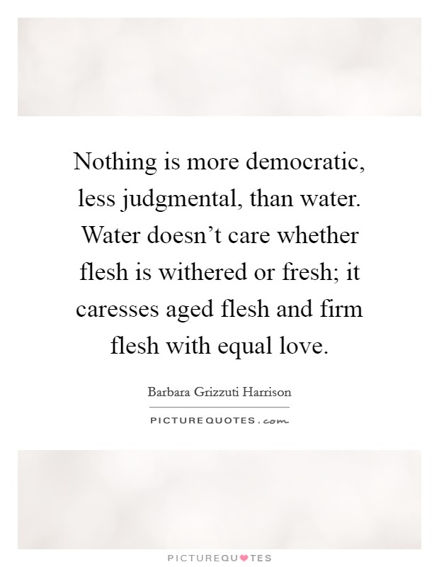 Nothing is more democratic, less judgmental, than water. Water doesn't care whether flesh is withered or fresh; it caresses aged flesh and firm flesh with equal love. Picture Quote #1