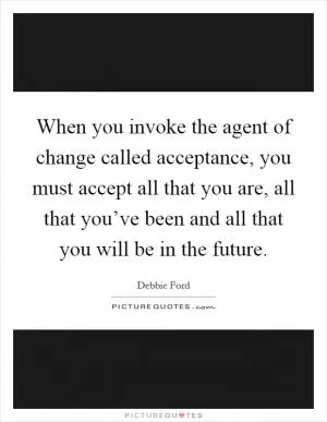 When you invoke the agent of change called acceptance, you must accept all that you are, all that you’ve been and all that you will be in the future Picture Quote #1
