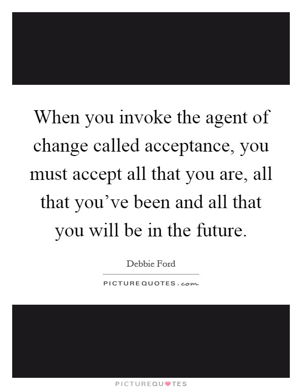 When you invoke the agent of change called acceptance, you must accept all that you are, all that you've been and all that you will be in the future. Picture Quote #1