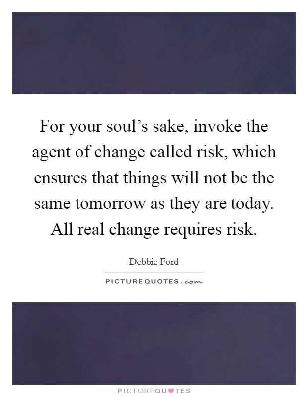 For your soul's sake, invoke the agent of change called risk, which ensures that things will not be the same tomorrow as they are today. All real change requires risk. Picture Quote #1