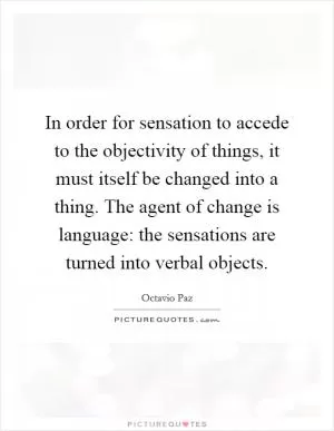 In order for sensation to accede to the objectivity of things, it must itself be changed into a thing. The agent of change is language: the sensations are turned into verbal objects Picture Quote #1