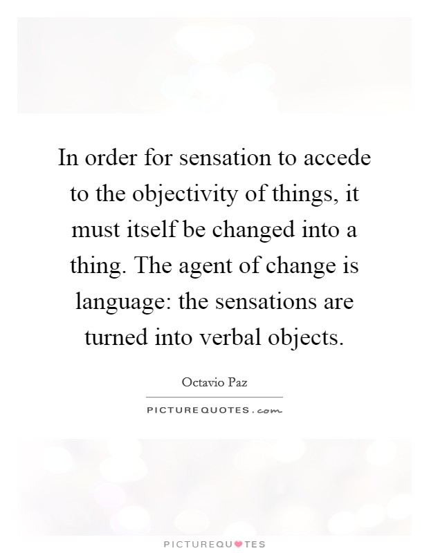 In order for sensation to accede to the objectivity of things, it must itself be changed into a thing. The agent of change is language: the sensations are turned into verbal objects. Picture Quote #1