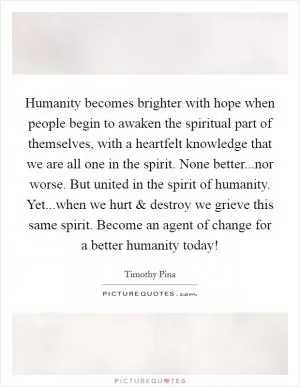 Humanity becomes brighter with hope when people begin to awaken the spiritual part of themselves, with a heartfelt knowledge that we are all one in the spirit. None better...nor worse. But united in the spirit of humanity. Yet...when we hurt and destroy we grieve this same spirit. Become an agent of change for a better humanity today! Picture Quote #1