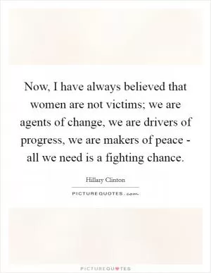 Now, I have always believed that women are not victims; we are agents of change, we are drivers of progress, we are makers of peace - all we need is a fighting chance Picture Quote #1