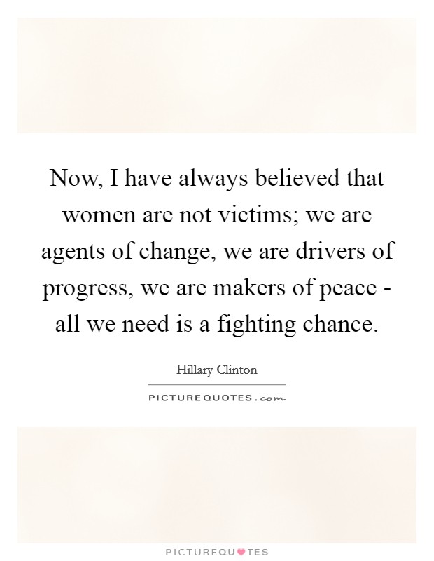 Now, I have always believed that women are not victims; we are agents of change, we are drivers of progress, we are makers of peace - all we need is a fighting chance. Picture Quote #1