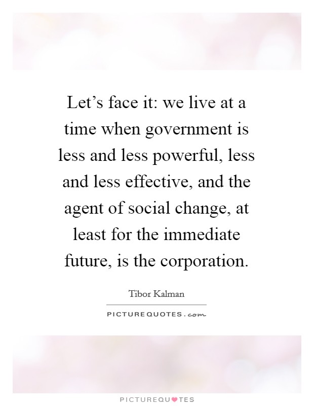 Let's face it: we live at a time when government is less and less powerful, less and less effective, and the agent of social change, at least for the immediate future, is the corporation. Picture Quote #1