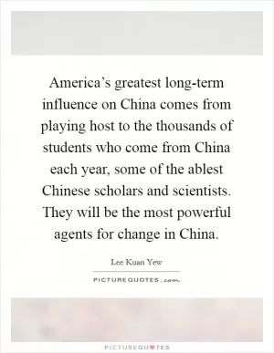 America’s greatest long-term influence on China comes from playing host to the thousands of students who come from China each year, some of the ablest Chinese scholars and scientists. They will be the most powerful agents for change in China Picture Quote #1