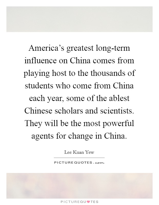 America's greatest long-term influence on China comes from playing host to the thousands of students who come from China each year, some of the ablest Chinese scholars and scientists. They will be the most powerful agents for change in China. Picture Quote #1
